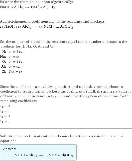 Balance the chemical equation algebraically: NaOH + AlCl_3 ⟶ NaCl + Al(OH)_3 Add stoichiometric coefficients, c_i, to the reactants and products: c_1 NaOH + c_2 AlCl_3 ⟶ c_3 NaCl + c_4 Al(OH)_3 Set the number of atoms in the reactants equal to the number of atoms in the products for H, Na, O, Al and Cl: H: | c_1 = 3 c_4 Na: | c_1 = c_3 O: | c_1 = 3 c_4 Al: | c_2 = c_4 Cl: | 3 c_2 = c_3 Since the coefficients are relative quantities and underdetermined, choose a coefficient to set arbitrarily. To keep the coefficients small, the arbitrary value is ordinarily one. For instance, set c_2 = 1 and solve the system of equations for the remaining coefficients: c_1 = 3 c_2 = 1 c_3 = 3 c_4 = 1 Substitute the coefficients into the chemical reaction to obtain the balanced equation: Answer: |   | 3 NaOH + AlCl_3 ⟶ 3 NaCl + Al(OH)_3