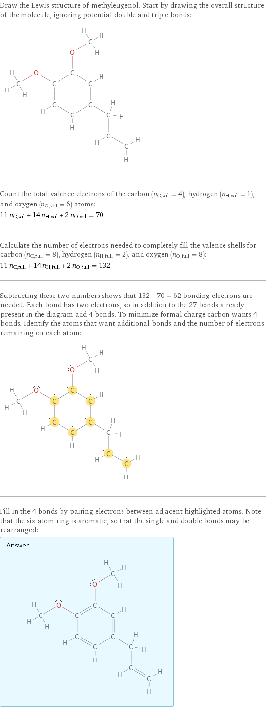 Draw the Lewis structure of methyleugenol. Start by drawing the overall structure of the molecule, ignoring potential double and triple bonds:  Count the total valence electrons of the carbon (n_C, val = 4), hydrogen (n_H, val = 1), and oxygen (n_O, val = 6) atoms: 11 n_C, val + 14 n_H, val + 2 n_O, val = 70 Calculate the number of electrons needed to completely fill the valence shells for carbon (n_C, full = 8), hydrogen (n_H, full = 2), and oxygen (n_O, full = 8): 11 n_C, full + 14 n_H, full + 2 n_O, full = 132 Subtracting these two numbers shows that 132 - 70 = 62 bonding electrons are needed. Each bond has two electrons, so in addition to the 27 bonds already present in the diagram add 4 bonds. To minimize formal charge carbon wants 4 bonds. Identify the atoms that want additional bonds and the number of electrons remaining on each atom:  Fill in the 4 bonds by pairing electrons between adjacent highlighted atoms. Note that the six atom ring is aromatic, so that the single and double bonds may be rearranged: Answer: |   | 