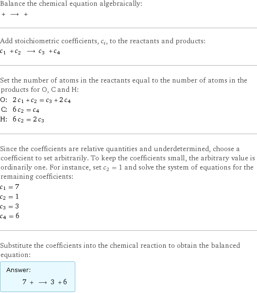 Balance the chemical equation algebraically:  + ⟶ +  Add stoichiometric coefficients, c_i, to the reactants and products: c_1 + c_2 ⟶ c_3 + c_4  Set the number of atoms in the reactants equal to the number of atoms in the products for O, C and H: O: | 2 c_1 + c_2 = c_3 + 2 c_4 C: | 6 c_2 = c_4 H: | 6 c_2 = 2 c_3 Since the coefficients are relative quantities and underdetermined, choose a coefficient to set arbitrarily. To keep the coefficients small, the arbitrary value is ordinarily one. For instance, set c_2 = 1 and solve the system of equations for the remaining coefficients: c_1 = 7 c_2 = 1 c_3 = 3 c_4 = 6 Substitute the coefficients into the chemical reaction to obtain the balanced equation: Answer: |   | 7 + ⟶ 3 + 6 