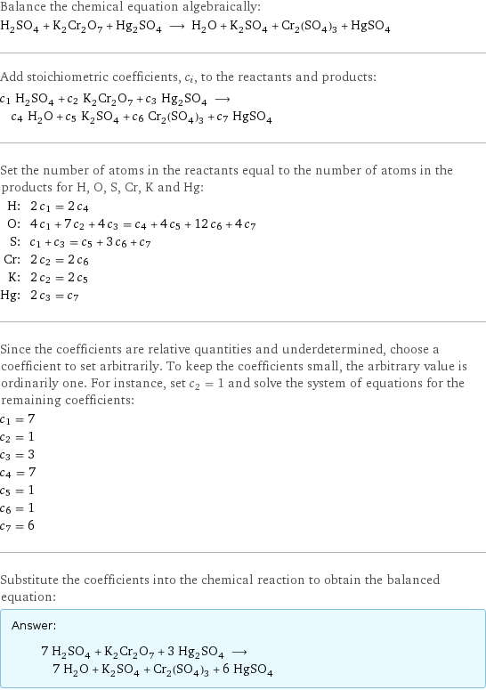 Balance the chemical equation algebraically: H_2SO_4 + K_2Cr_2O_7 + Hg_2SO_4 ⟶ H_2O + K_2SO_4 + Cr_2(SO_4)_3 + HgSO_4 Add stoichiometric coefficients, c_i, to the reactants and products: c_1 H_2SO_4 + c_2 K_2Cr_2O_7 + c_3 Hg_2SO_4 ⟶ c_4 H_2O + c_5 K_2SO_4 + c_6 Cr_2(SO_4)_3 + c_7 HgSO_4 Set the number of atoms in the reactants equal to the number of atoms in the products for H, O, S, Cr, K and Hg: H: | 2 c_1 = 2 c_4 O: | 4 c_1 + 7 c_2 + 4 c_3 = c_4 + 4 c_5 + 12 c_6 + 4 c_7 S: | c_1 + c_3 = c_5 + 3 c_6 + c_7 Cr: | 2 c_2 = 2 c_6 K: | 2 c_2 = 2 c_5 Hg: | 2 c_3 = c_7 Since the coefficients are relative quantities and underdetermined, choose a coefficient to set arbitrarily. To keep the coefficients small, the arbitrary value is ordinarily one. For instance, set c_2 = 1 and solve the system of equations for the remaining coefficients: c_1 = 7 c_2 = 1 c_3 = 3 c_4 = 7 c_5 = 1 c_6 = 1 c_7 = 6 Substitute the coefficients into the chemical reaction to obtain the balanced equation: Answer: |   | 7 H_2SO_4 + K_2Cr_2O_7 + 3 Hg_2SO_4 ⟶ 7 H_2O + K_2SO_4 + Cr_2(SO_4)_3 + 6 HgSO_4