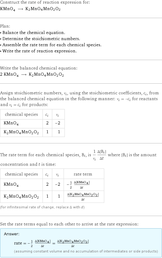 Construct the rate of reaction expression for: KMnO_4 ⟶ K2MnO4MnO2O2 Plan: • Balance the chemical equation. • Determine the stoichiometric numbers. • Assemble the rate term for each chemical species. • Write the rate of reaction expression. Write the balanced chemical equation: 2 KMnO_4 ⟶ K2MnO4MnO2O2 Assign stoichiometric numbers, ν_i, using the stoichiometric coefficients, c_i, from the balanced chemical equation in the following manner: ν_i = -c_i for reactants and ν_i = c_i for products: chemical species | c_i | ν_i KMnO_4 | 2 | -2 K2MnO4MnO2O2 | 1 | 1 The rate term for each chemical species, B_i, is 1/ν_i(Δ[B_i])/(Δt) where [B_i] is the amount concentration and t is time: chemical species | c_i | ν_i | rate term KMnO_4 | 2 | -2 | -1/2 (Δ[KMnO4])/(Δt) K2MnO4MnO2O2 | 1 | 1 | (Δ[K2MnO4MnO2O2])/(Δt) (for infinitesimal rate of change, replace Δ with d) Set the rate terms equal to each other to arrive at the rate expression: Answer: |   | rate = -1/2 (Δ[KMnO4])/(Δt) = (Δ[K2MnO4MnO2O2])/(Δt) (assuming constant volume and no accumulation of intermediates or side products)