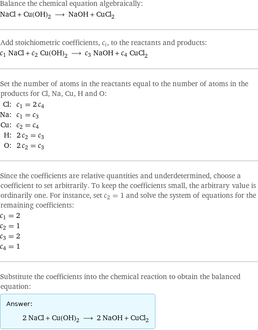 Balance the chemical equation algebraically: NaCl + Cu(OH)_2 ⟶ NaOH + CuCl_2 Add stoichiometric coefficients, c_i, to the reactants and products: c_1 NaCl + c_2 Cu(OH)_2 ⟶ c_3 NaOH + c_4 CuCl_2 Set the number of atoms in the reactants equal to the number of atoms in the products for Cl, Na, Cu, H and O: Cl: | c_1 = 2 c_4 Na: | c_1 = c_3 Cu: | c_2 = c_4 H: | 2 c_2 = c_3 O: | 2 c_2 = c_3 Since the coefficients are relative quantities and underdetermined, choose a coefficient to set arbitrarily. To keep the coefficients small, the arbitrary value is ordinarily one. For instance, set c_2 = 1 and solve the system of equations for the remaining coefficients: c_1 = 2 c_2 = 1 c_3 = 2 c_4 = 1 Substitute the coefficients into the chemical reaction to obtain the balanced equation: Answer: |   | 2 NaCl + Cu(OH)_2 ⟶ 2 NaOH + CuCl_2