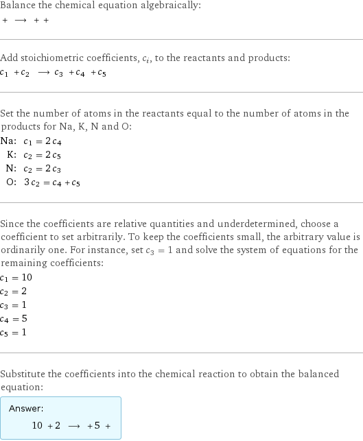 Balance the chemical equation algebraically:  + ⟶ + +  Add stoichiometric coefficients, c_i, to the reactants and products: c_1 + c_2 ⟶ c_3 + c_4 + c_5  Set the number of atoms in the reactants equal to the number of atoms in the products for Na, K, N and O: Na: | c_1 = 2 c_4 K: | c_2 = 2 c_5 N: | c_2 = 2 c_3 O: | 3 c_2 = c_4 + c_5 Since the coefficients are relative quantities and underdetermined, choose a coefficient to set arbitrarily. To keep the coefficients small, the arbitrary value is ordinarily one. For instance, set c_3 = 1 and solve the system of equations for the remaining coefficients: c_1 = 10 c_2 = 2 c_3 = 1 c_4 = 5 c_5 = 1 Substitute the coefficients into the chemical reaction to obtain the balanced equation: Answer: |   | 10 + 2 ⟶ + 5 + 