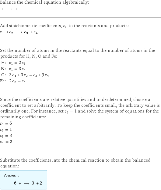 Balance the chemical equation algebraically:  + ⟶ +  Add stoichiometric coefficients, c_i, to the reactants and products: c_1 + c_2 ⟶ c_3 + c_4  Set the number of atoms in the reactants equal to the number of atoms in the products for H, N, O and Fe: H: | c_1 = 2 c_3 N: | c_1 = 3 c_4 O: | 3 c_1 + 3 c_2 = c_3 + 9 c_4 Fe: | 2 c_2 = c_4 Since the coefficients are relative quantities and underdetermined, choose a coefficient to set arbitrarily. To keep the coefficients small, the arbitrary value is ordinarily one. For instance, set c_2 = 1 and solve the system of equations for the remaining coefficients: c_1 = 6 c_2 = 1 c_3 = 3 c_4 = 2 Substitute the coefficients into the chemical reaction to obtain the balanced equation: Answer: |   | 6 + ⟶ 3 + 2 