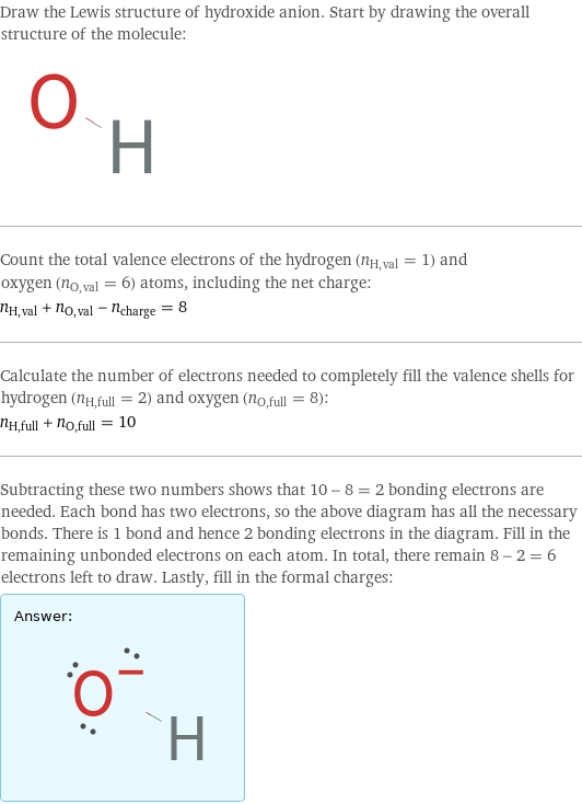 Draw the Lewis structure of hydroxide anion. Start by drawing the overall structure of the molecule:  Count the total valence electrons of the hydrogen (n_H, val = 1) and oxygen (n_O, val = 6) atoms, including the net charge: n_H, val + n_O, val - n_charge = 8 Calculate the number of electrons needed to completely fill the valence shells for hydrogen (n_H, full = 2) and oxygen (n_O, full = 8): n_H, full + n_O, full = 10 Subtracting these two numbers shows that 10 - 8 = 2 bonding electrons are needed. Each bond has two electrons, so the above diagram has all the necessary bonds. There is 1 bond and hence 2 bonding electrons in the diagram. Fill in the remaining unbonded electrons on each atom. In total, there remain 8 - 2 = 6 electrons left to draw. Lastly, fill in the formal charges: Answer: |   | 