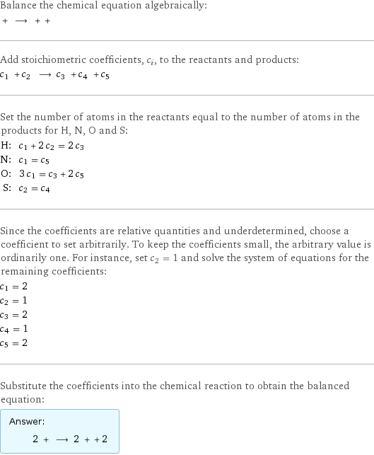 Balance the chemical equation algebraically:  + ⟶ + +  Add stoichiometric coefficients, c_i, to the reactants and products: c_1 + c_2 ⟶ c_3 + c_4 + c_5  Set the number of atoms in the reactants equal to the number of atoms in the products for H, N, O and S: H: | c_1 + 2 c_2 = 2 c_3 N: | c_1 = c_5 O: | 3 c_1 = c_3 + 2 c_5 S: | c_2 = c_4 Since the coefficients are relative quantities and underdetermined, choose a coefficient to set arbitrarily. To keep the coefficients small, the arbitrary value is ordinarily one. For instance, set c_2 = 1 and solve the system of equations for the remaining coefficients: c_1 = 2 c_2 = 1 c_3 = 2 c_4 = 1 c_5 = 2 Substitute the coefficients into the chemical reaction to obtain the balanced equation: Answer: |   | 2 + ⟶ 2 + + 2 