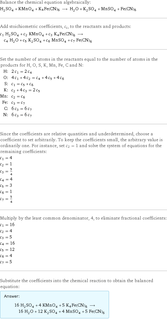 Balance the chemical equation algebraically: H_2SO_4 + KMnO_4 + K4Fe(CN)6 ⟶ H_2O + K_2SO_4 + MnSO_4 + Fe(CN)6 Add stoichiometric coefficients, c_i, to the reactants and products: c_1 H_2SO_4 + c_2 KMnO_4 + c_3 K4Fe(CN)6 ⟶ c_4 H_2O + c_5 K_2SO_4 + c_6 MnSO_4 + c_7 Fe(CN)6 Set the number of atoms in the reactants equal to the number of atoms in the products for H, O, S, K, Mn, Fe, C and N: H: | 2 c_1 = 2 c_4 O: | 4 c_1 + 4 c_2 = c_4 + 4 c_5 + 4 c_6 S: | c_1 = c_5 + c_6 K: | c_2 + 4 c_3 = 2 c_5 Mn: | c_2 = c_6 Fe: | c_3 = c_7 C: | 6 c_3 = 6 c_7 N: | 6 c_3 = 6 c_7 Since the coefficients are relative quantities and underdetermined, choose a coefficient to set arbitrarily. To keep the coefficients small, the arbitrary value is ordinarily one. For instance, set c_2 = 1 and solve the system of equations for the remaining coefficients: c_1 = 4 c_2 = 1 c_3 = 5/4 c_4 = 4 c_5 = 3 c_6 = 1 c_7 = 5/4 Multiply by the least common denominator, 4, to eliminate fractional coefficients: c_1 = 16 c_2 = 4 c_3 = 5 c_4 = 16 c_5 = 12 c_6 = 4 c_7 = 5 Substitute the coefficients into the chemical reaction to obtain the balanced equation: Answer: |   | 16 H_2SO_4 + 4 KMnO_4 + 5 K4Fe(CN)6 ⟶ 16 H_2O + 12 K_2SO_4 + 4 MnSO_4 + 5 Fe(CN)6