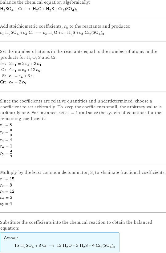 Balance the chemical equation algebraically: H_2SO_4 + Cr ⟶ H_2O + H_2S + Cr_2(SO_4)_3 Add stoichiometric coefficients, c_i, to the reactants and products: c_1 H_2SO_4 + c_2 Cr ⟶ c_3 H_2O + c_4 H_2S + c_5 Cr_2(SO_4)_3 Set the number of atoms in the reactants equal to the number of atoms in the products for H, O, S and Cr: H: | 2 c_1 = 2 c_3 + 2 c_4 O: | 4 c_1 = c_3 + 12 c_5 S: | c_1 = c_4 + 3 c_5 Cr: | c_2 = 2 c_5 Since the coefficients are relative quantities and underdetermined, choose a coefficient to set arbitrarily. To keep the coefficients small, the arbitrary value is ordinarily one. For instance, set c_4 = 1 and solve the system of equations for the remaining coefficients: c_1 = 5 c_2 = 8/3 c_3 = 4 c_4 = 1 c_5 = 4/3 Multiply by the least common denominator, 3, to eliminate fractional coefficients: c_1 = 15 c_2 = 8 c_3 = 12 c_4 = 3 c_5 = 4 Substitute the coefficients into the chemical reaction to obtain the balanced equation: Answer: |   | 15 H_2SO_4 + 8 Cr ⟶ 12 H_2O + 3 H_2S + 4 Cr_2(SO_4)_3