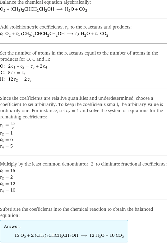 Balance the chemical equation algebraically: O_2 + (CH_3)_2CHCH_2CH_2OH ⟶ H_2O + CO_2 Add stoichiometric coefficients, c_i, to the reactants and products: c_1 O_2 + c_2 (CH_3)_2CHCH_2CH_2OH ⟶ c_3 H_2O + c_4 CO_2 Set the number of atoms in the reactants equal to the number of atoms in the products for O, C and H: O: | 2 c_1 + c_2 = c_3 + 2 c_4 C: | 5 c_2 = c_4 H: | 12 c_2 = 2 c_3 Since the coefficients are relative quantities and underdetermined, choose a coefficient to set arbitrarily. To keep the coefficients small, the arbitrary value is ordinarily one. For instance, set c_2 = 1 and solve the system of equations for the remaining coefficients: c_1 = 15/2 c_2 = 1 c_3 = 6 c_4 = 5 Multiply by the least common denominator, 2, to eliminate fractional coefficients: c_1 = 15 c_2 = 2 c_3 = 12 c_4 = 10 Substitute the coefficients into the chemical reaction to obtain the balanced equation: Answer: |   | 15 O_2 + 2 (CH_3)_2CHCH_2CH_2OH ⟶ 12 H_2O + 10 CO_2