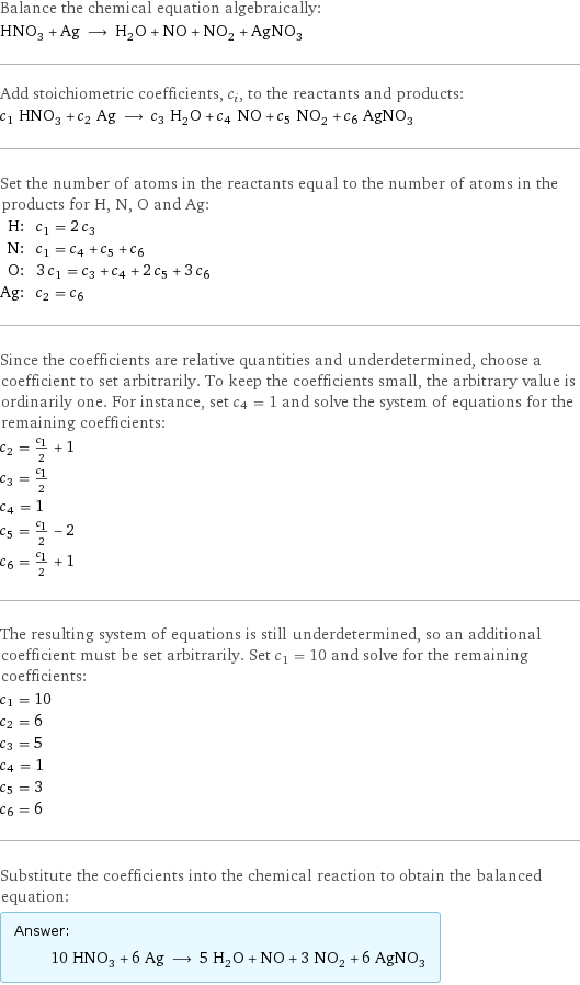 Balance the chemical equation algebraically: HNO_3 + Ag ⟶ H_2O + NO + NO_2 + AgNO_3 Add stoichiometric coefficients, c_i, to the reactants and products: c_1 HNO_3 + c_2 Ag ⟶ c_3 H_2O + c_4 NO + c_5 NO_2 + c_6 AgNO_3 Set the number of atoms in the reactants equal to the number of atoms in the products for H, N, O and Ag: H: | c_1 = 2 c_3 N: | c_1 = c_4 + c_5 + c_6 O: | 3 c_1 = c_3 + c_4 + 2 c_5 + 3 c_6 Ag: | c_2 = c_6 Since the coefficients are relative quantities and underdetermined, choose a coefficient to set arbitrarily. To keep the coefficients small, the arbitrary value is ordinarily one. For instance, set c_4 = 1 and solve the system of equations for the remaining coefficients: c_2 = c_1/2 + 1 c_3 = c_1/2 c_4 = 1 c_5 = c_1/2 - 2 c_6 = c_1/2 + 1 The resulting system of equations is still underdetermined, so an additional coefficient must be set arbitrarily. Set c_1 = 10 and solve for the remaining coefficients: c_1 = 10 c_2 = 6 c_3 = 5 c_4 = 1 c_5 = 3 c_6 = 6 Substitute the coefficients into the chemical reaction to obtain the balanced equation: Answer: |   | 10 HNO_3 + 6 Ag ⟶ 5 H_2O + NO + 3 NO_2 + 6 AgNO_3