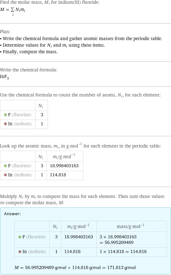 Find the molar mass, M, for indium(III) fluoride: M = sum _iN_im_i Plan: • Write the chemical formula and gather atomic masses from the periodic table. • Determine values for N_i and m_i using these items. • Finally, compute the mass. Write the chemical formula: InF_3 Use the chemical formula to count the number of atoms, N_i, for each element:  | N_i  F (fluorine) | 3  In (indium) | 1 Look up the atomic mass, m_i, in g·mol^(-1) for each element in the periodic table:  | N_i | m_i/g·mol^(-1)  F (fluorine) | 3 | 18.998403163  In (indium) | 1 | 114.818 Multiply N_i by m_i to compute the mass for each element. Then sum those values to compute the molar mass, M: Answer: |   | | N_i | m_i/g·mol^(-1) | mass/g·mol^(-1)  F (fluorine) | 3 | 18.998403163 | 3 × 18.998403163 = 56.995209489  In (indium) | 1 | 114.818 | 1 × 114.818 = 114.818  M = 56.995209489 g/mol + 114.818 g/mol = 171.813 g/mol