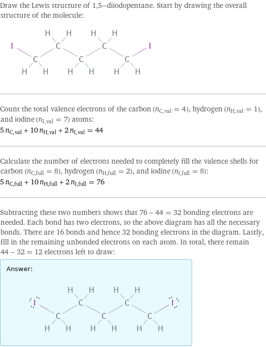 Draw the Lewis structure of 1, 5-diiodopentane. Start by drawing the overall structure of the molecule:  Count the total valence electrons of the carbon (n_C, val = 4), hydrogen (n_H, val = 1), and iodine (n_I, val = 7) atoms: 5 n_C, val + 10 n_H, val + 2 n_I, val = 44 Calculate the number of electrons needed to completely fill the valence shells for carbon (n_C, full = 8), hydrogen (n_H, full = 2), and iodine (n_I, full = 8): 5 n_C, full + 10 n_H, full + 2 n_I, full = 76 Subtracting these two numbers shows that 76 - 44 = 32 bonding electrons are needed. Each bond has two electrons, so the above diagram has all the necessary bonds. There are 16 bonds and hence 32 bonding electrons in the diagram. Lastly, fill in the remaining unbonded electrons on each atom. In total, there remain 44 - 32 = 12 electrons left to draw: Answer: |   | 