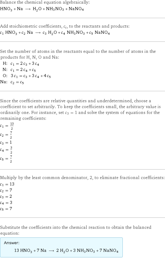 Balance the chemical equation algebraically: HNO_3 + Na ⟶ H_2O + NH3NO3 + NaNO4 Add stoichiometric coefficients, c_i, to the reactants and products: c_1 HNO_3 + c_2 Na ⟶ c_3 H_2O + c_4 NH3NO3 + c_5 NaNO4 Set the number of atoms in the reactants equal to the number of atoms in the products for H, N, O and Na: H: | c_1 = 2 c_3 + 3 c_4 N: | c_1 = 2 c_4 + c_5 O: | 3 c_1 = c_3 + 3 c_4 + 4 c_5 Na: | c_2 = c_5 Since the coefficients are relative quantities and underdetermined, choose a coefficient to set arbitrarily. To keep the coefficients small, the arbitrary value is ordinarily one. For instance, set c_3 = 1 and solve the system of equations for the remaining coefficients: c_1 = 13/2 c_2 = 7/2 c_3 = 1 c_4 = 3/2 c_5 = 7/2 Multiply by the least common denominator, 2, to eliminate fractional coefficients: c_1 = 13 c_2 = 7 c_3 = 2 c_4 = 3 c_5 = 7 Substitute the coefficients into the chemical reaction to obtain the balanced equation: Answer: |   | 13 HNO_3 + 7 Na ⟶ 2 H_2O + 3 NH3NO3 + 7 NaNO4