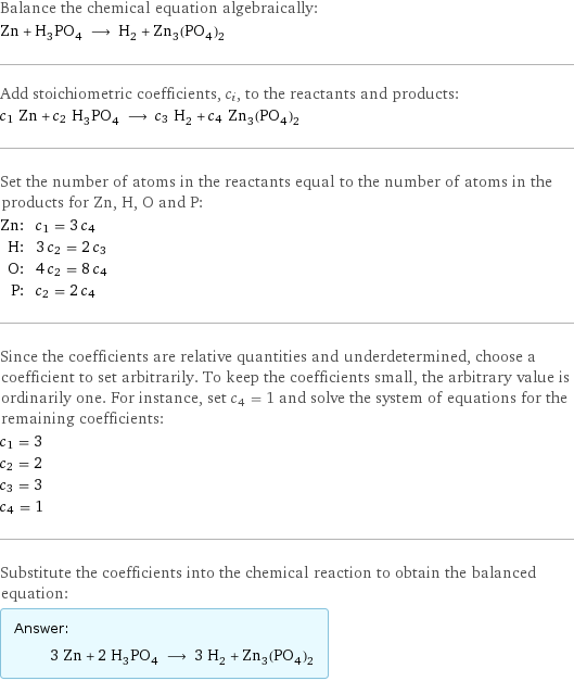 Balance the chemical equation algebraically: Zn + H_3PO_4 ⟶ H_2 + Zn_3(PO_4)_2 Add stoichiometric coefficients, c_i, to the reactants and products: c_1 Zn + c_2 H_3PO_4 ⟶ c_3 H_2 + c_4 Zn_3(PO_4)_2 Set the number of atoms in the reactants equal to the number of atoms in the products for Zn, H, O and P: Zn: | c_1 = 3 c_4 H: | 3 c_2 = 2 c_3 O: | 4 c_2 = 8 c_4 P: | c_2 = 2 c_4 Since the coefficients are relative quantities and underdetermined, choose a coefficient to set arbitrarily. To keep the coefficients small, the arbitrary value is ordinarily one. For instance, set c_4 = 1 and solve the system of equations for the remaining coefficients: c_1 = 3 c_2 = 2 c_3 = 3 c_4 = 1 Substitute the coefficients into the chemical reaction to obtain the balanced equation: Answer: |   | 3 Zn + 2 H_3PO_4 ⟶ 3 H_2 + Zn_3(PO_4)_2