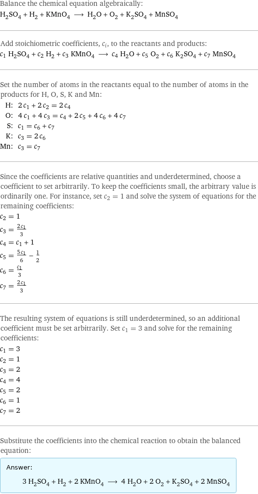 Balance the chemical equation algebraically: H_2SO_4 + H_2 + KMnO_4 ⟶ H_2O + O_2 + K_2SO_4 + MnSO_4 Add stoichiometric coefficients, c_i, to the reactants and products: c_1 H_2SO_4 + c_2 H_2 + c_3 KMnO_4 ⟶ c_4 H_2O + c_5 O_2 + c_6 K_2SO_4 + c_7 MnSO_4 Set the number of atoms in the reactants equal to the number of atoms in the products for H, O, S, K and Mn: H: | 2 c_1 + 2 c_2 = 2 c_4 O: | 4 c_1 + 4 c_3 = c_4 + 2 c_5 + 4 c_6 + 4 c_7 S: | c_1 = c_6 + c_7 K: | c_3 = 2 c_6 Mn: | c_3 = c_7 Since the coefficients are relative quantities and underdetermined, choose a coefficient to set arbitrarily. To keep the coefficients small, the arbitrary value is ordinarily one. For instance, set c_2 = 1 and solve the system of equations for the remaining coefficients: c_2 = 1 c_3 = (2 c_1)/3 c_4 = c_1 + 1 c_5 = (5 c_1)/6 - 1/2 c_6 = c_1/3 c_7 = (2 c_1)/3 The resulting system of equations is still underdetermined, so an additional coefficient must be set arbitrarily. Set c_1 = 3 and solve for the remaining coefficients: c_1 = 3 c_2 = 1 c_3 = 2 c_4 = 4 c_5 = 2 c_6 = 1 c_7 = 2 Substitute the coefficients into the chemical reaction to obtain the balanced equation: Answer: |   | 3 H_2SO_4 + H_2 + 2 KMnO_4 ⟶ 4 H_2O + 2 O_2 + K_2SO_4 + 2 MnSO_4