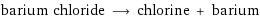 barium chloride ⟶ chlorine + barium