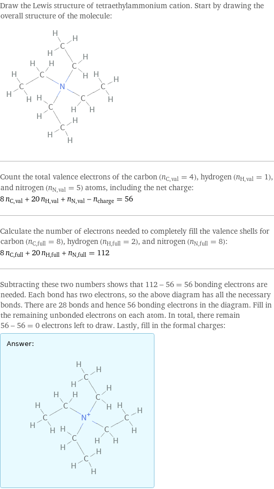 Draw the Lewis structure of tetraethylammonium cation. Start by drawing the overall structure of the molecule:  Count the total valence electrons of the carbon (n_C, val = 4), hydrogen (n_H, val = 1), and nitrogen (n_N, val = 5) atoms, including the net charge: 8 n_C, val + 20 n_H, val + n_N, val - n_charge = 56 Calculate the number of electrons needed to completely fill the valence shells for carbon (n_C, full = 8), hydrogen (n_H, full = 2), and nitrogen (n_N, full = 8): 8 n_C, full + 20 n_H, full + n_N, full = 112 Subtracting these two numbers shows that 112 - 56 = 56 bonding electrons are needed. Each bond has two electrons, so the above diagram has all the necessary bonds. There are 28 bonds and hence 56 bonding electrons in the diagram. Fill in the remaining unbonded electrons on each atom. In total, there remain 56 - 56 = 0 electrons left to draw. Lastly, fill in the formal charges: Answer: |   | 