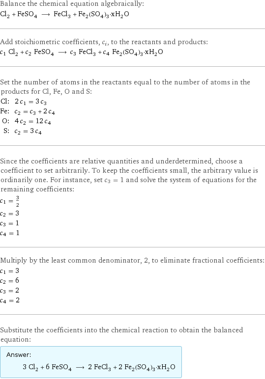 Balance the chemical equation algebraically: Cl_2 + FeSO_4 ⟶ FeCl_3 + Fe_2(SO_4)_3·xH_2O Add stoichiometric coefficients, c_i, to the reactants and products: c_1 Cl_2 + c_2 FeSO_4 ⟶ c_3 FeCl_3 + c_4 Fe_2(SO_4)_3·xH_2O Set the number of atoms in the reactants equal to the number of atoms in the products for Cl, Fe, O and S: Cl: | 2 c_1 = 3 c_3 Fe: | c_2 = c_3 + 2 c_4 O: | 4 c_2 = 12 c_4 S: | c_2 = 3 c_4 Since the coefficients are relative quantities and underdetermined, choose a coefficient to set arbitrarily. To keep the coefficients small, the arbitrary value is ordinarily one. For instance, set c_3 = 1 and solve the system of equations for the remaining coefficients: c_1 = 3/2 c_2 = 3 c_3 = 1 c_4 = 1 Multiply by the least common denominator, 2, to eliminate fractional coefficients: c_1 = 3 c_2 = 6 c_3 = 2 c_4 = 2 Substitute the coefficients into the chemical reaction to obtain the balanced equation: Answer: |   | 3 Cl_2 + 6 FeSO_4 ⟶ 2 FeCl_3 + 2 Fe_2(SO_4)_3·xH_2O