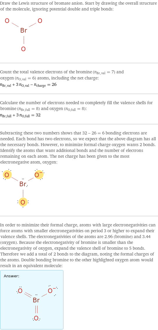 Draw the Lewis structure of bromate anion. Start by drawing the overall structure of the molecule, ignoring potential double and triple bonds:  Count the total valence electrons of the bromine (n_Br, val = 7) and oxygen (n_O, val = 6) atoms, including the net charge: n_Br, val + 3 n_O, val - n_charge = 26 Calculate the number of electrons needed to completely fill the valence shells for bromine (n_Br, full = 8) and oxygen (n_O, full = 8): n_Br, full + 3 n_O, full = 32 Subtracting these two numbers shows that 32 - 26 = 6 bonding electrons are needed. Each bond has two electrons, so we expect that the above diagram has all the necessary bonds. However, to minimize formal charge oxygen wants 2 bonds. Identify the atoms that want additional bonds and the number of electrons remaining on each atom. The net charge has been given to the most electronegative atom, oxygen:  In order to minimize their formal charge, atoms with large electronegativities can force atoms with smaller electronegativities on period 3 or higher to expand their valence shells. The electronegativities of the atoms are 2.96 (bromine) and 3.44 (oxygen). Because the electronegativity of bromine is smaller than the electronegativity of oxygen, expand the valence shell of bromine to 5 bonds. Therefore we add a total of 2 bonds to the diagram, noting the formal charges of the atoms. Double bonding bromine to the other highlighted oxygen atom would result in an equivalent molecule: Answer: |   | 