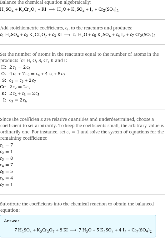 Balance the chemical equation algebraically: H_2SO_4 + K_2Cr_2O_7 + KI ⟶ H_2O + K_2SO_4 + I_2 + Cr2(SO4)2 Add stoichiometric coefficients, c_i, to the reactants and products: c_1 H_2SO_4 + c_2 K_2Cr_2O_7 + c_3 KI ⟶ c_4 H_2O + c_5 K_2SO_4 + c_6 I_2 + c_7 Cr2(SO4)2 Set the number of atoms in the reactants equal to the number of atoms in the products for H, O, S, Cr, K and I: H: | 2 c_1 = 2 c_4 O: | 4 c_1 + 7 c_2 = c_4 + 4 c_5 + 8 c_7 S: | c_1 = c_5 + 2 c_7 Cr: | 2 c_2 = 2 c_7 K: | 2 c_2 + c_3 = 2 c_5 I: | c_3 = 2 c_6 Since the coefficients are relative quantities and underdetermined, choose a coefficient to set arbitrarily. To keep the coefficients small, the arbitrary value is ordinarily one. For instance, set c_2 = 1 and solve the system of equations for the remaining coefficients: c_1 = 7 c_2 = 1 c_3 = 8 c_4 = 7 c_5 = 5 c_6 = 4 c_7 = 1 Substitute the coefficients into the chemical reaction to obtain the balanced equation: Answer: |   | 7 H_2SO_4 + K_2Cr_2O_7 + 8 KI ⟶ 7 H_2O + 5 K_2SO_4 + 4 I_2 + Cr2(SO4)2