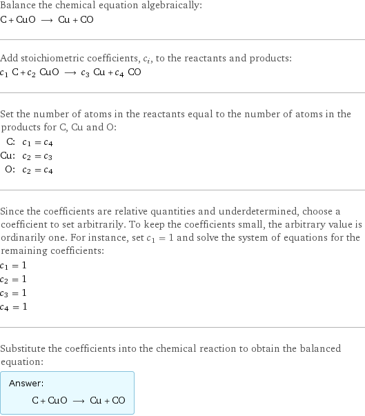 Balance the chemical equation algebraically: C + CuO ⟶ Cu + CO Add stoichiometric coefficients, c_i, to the reactants and products: c_1 C + c_2 CuO ⟶ c_3 Cu + c_4 CO Set the number of atoms in the reactants equal to the number of atoms in the products for C, Cu and O: C: | c_1 = c_4 Cu: | c_2 = c_3 O: | c_2 = c_4 Since the coefficients are relative quantities and underdetermined, choose a coefficient to set arbitrarily. To keep the coefficients small, the arbitrary value is ordinarily one. For instance, set c_1 = 1 and solve the system of equations for the remaining coefficients: c_1 = 1 c_2 = 1 c_3 = 1 c_4 = 1 Substitute the coefficients into the chemical reaction to obtain the balanced equation: Answer: |   | C + CuO ⟶ Cu + CO