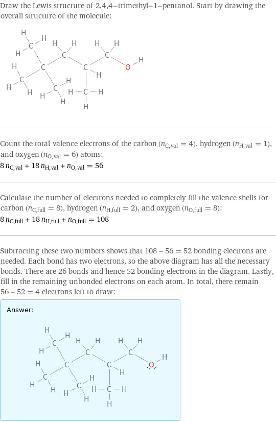 Draw the Lewis structure of 2, 4, 4-trimethyl-1-pentanol. Start by drawing the overall structure of the molecule:  Count the total valence electrons of the carbon (n_C, val = 4), hydrogen (n_H, val = 1), and oxygen (n_O, val = 6) atoms: 8 n_C, val + 18 n_H, val + n_O, val = 56 Calculate the number of electrons needed to completely fill the valence shells for carbon (n_C, full = 8), hydrogen (n_H, full = 2), and oxygen (n_O, full = 8): 8 n_C, full + 18 n_H, full + n_O, full = 108 Subtracting these two numbers shows that 108 - 56 = 52 bonding electrons are needed. Each bond has two electrons, so the above diagram has all the necessary bonds. There are 26 bonds and hence 52 bonding electrons in the diagram. Lastly, fill in the remaining unbonded electrons on each atom. In total, there remain 56 - 52 = 4 electrons left to draw: Answer: |   | 