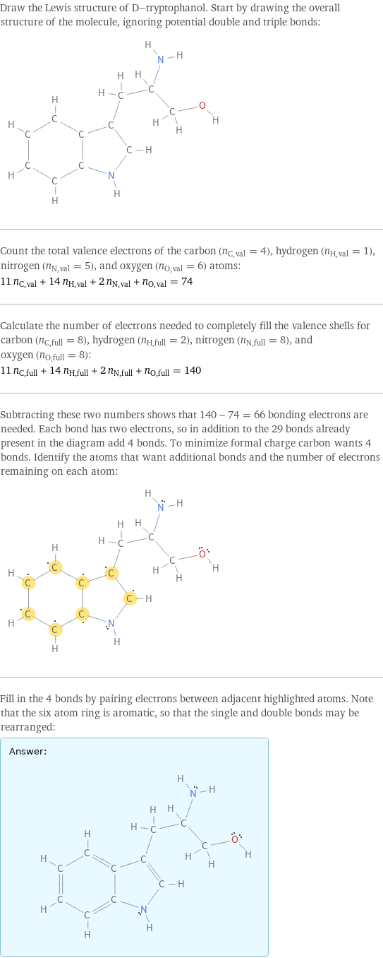 Draw the Lewis structure of D-tryptophanol. Start by drawing the overall structure of the molecule, ignoring potential double and triple bonds:  Count the total valence electrons of the carbon (n_C, val = 4), hydrogen (n_H, val = 1), nitrogen (n_N, val = 5), and oxygen (n_O, val = 6) atoms: 11 n_C, val + 14 n_H, val + 2 n_N, val + n_O, val = 74 Calculate the number of electrons needed to completely fill the valence shells for carbon (n_C, full = 8), hydrogen (n_H, full = 2), nitrogen (n_N, full = 8), and oxygen (n_O, full = 8): 11 n_C, full + 14 n_H, full + 2 n_N, full + n_O, full = 140 Subtracting these two numbers shows that 140 - 74 = 66 bonding electrons are needed. Each bond has two electrons, so in addition to the 29 bonds already present in the diagram add 4 bonds. To minimize formal charge carbon wants 4 bonds. Identify the atoms that want additional bonds and the number of electrons remaining on each atom:  Fill in the 4 bonds by pairing electrons between adjacent highlighted atoms. Note that the six atom ring is aromatic, so that the single and double bonds may be rearranged: Answer: |   | 