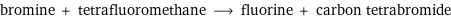 bromine + tetrafluoromethane ⟶ fluorine + carbon tetrabromide