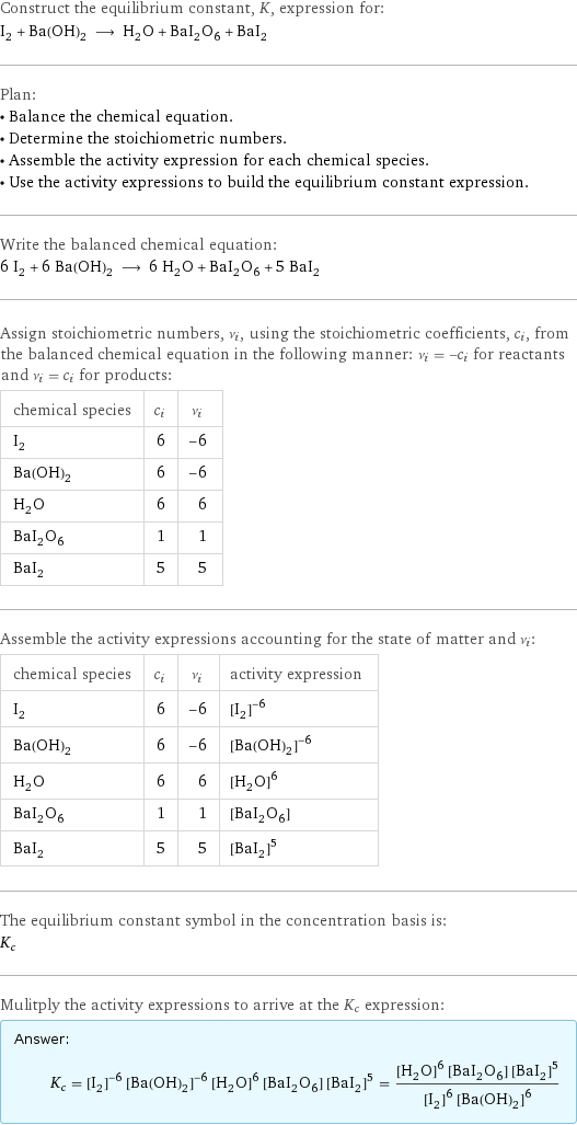 Construct the equilibrium constant, K, expression for: I_2 + Ba(OH)_2 ⟶ H_2O + BaI_2O_6 + BaI_2 Plan: • Balance the chemical equation. • Determine the stoichiometric numbers. • Assemble the activity expression for each chemical species. • Use the activity expressions to build the equilibrium constant expression. Write the balanced chemical equation: 6 I_2 + 6 Ba(OH)_2 ⟶ 6 H_2O + BaI_2O_6 + 5 BaI_2 Assign stoichiometric numbers, ν_i, using the stoichiometric coefficients, c_i, from the balanced chemical equation in the following manner: ν_i = -c_i for reactants and ν_i = c_i for products: chemical species | c_i | ν_i I_2 | 6 | -6 Ba(OH)_2 | 6 | -6 H_2O | 6 | 6 BaI_2O_6 | 1 | 1 BaI_2 | 5 | 5 Assemble the activity expressions accounting for the state of matter and ν_i: chemical species | c_i | ν_i | activity expression I_2 | 6 | -6 | ([I2])^(-6) Ba(OH)_2 | 6 | -6 | ([Ba(OH)2])^(-6) H_2O | 6 | 6 | ([H2O])^6 BaI_2O_6 | 1 | 1 | [BaI2O6] BaI_2 | 5 | 5 | ([BaI2])^5 The equilibrium constant symbol in the concentration basis is: K_c Mulitply the activity expressions to arrive at the K_c expression: Answer: |   | K_c = ([I2])^(-6) ([Ba(OH)2])^(-6) ([H2O])^6 [BaI2O6] ([BaI2])^5 = (([H2O])^6 [BaI2O6] ([BaI2])^5)/(([I2])^6 ([Ba(OH)2])^6)