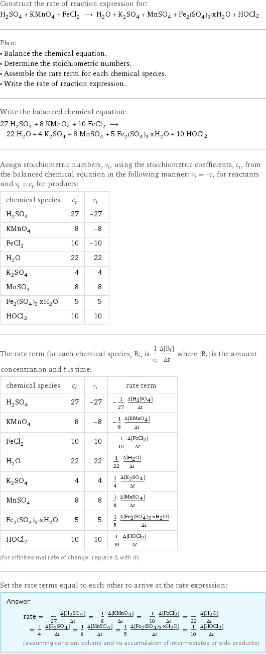 Construct the rate of reaction expression for: H_2SO_4 + KMnO_4 + FeCl_2 ⟶ H_2O + K_2SO_4 + MnSO_4 + Fe_2(SO_4)_3·xH_2O + HOCl2 Plan: • Balance the chemical equation. • Determine the stoichiometric numbers. • Assemble the rate term for each chemical species. • Write the rate of reaction expression. Write the balanced chemical equation: 27 H_2SO_4 + 8 KMnO_4 + 10 FeCl_2 ⟶ 22 H_2O + 4 K_2SO_4 + 8 MnSO_4 + 5 Fe_2(SO_4)_3·xH_2O + 10 HOCl2 Assign stoichiometric numbers, ν_i, using the stoichiometric coefficients, c_i, from the balanced chemical equation in the following manner: ν_i = -c_i for reactants and ν_i = c_i for products: chemical species | c_i | ν_i H_2SO_4 | 27 | -27 KMnO_4 | 8 | -8 FeCl_2 | 10 | -10 H_2O | 22 | 22 K_2SO_4 | 4 | 4 MnSO_4 | 8 | 8 Fe_2(SO_4)_3·xH_2O | 5 | 5 HOCl2 | 10 | 10 The rate term for each chemical species, B_i, is 1/ν_i(Δ[B_i])/(Δt) where [B_i] is the amount concentration and t is time: chemical species | c_i | ν_i | rate term H_2SO_4 | 27 | -27 | -1/27 (Δ[H2SO4])/(Δt) KMnO_4 | 8 | -8 | -1/8 (Δ[KMnO4])/(Δt) FeCl_2 | 10 | -10 | -1/10 (Δ[FeCl2])/(Δt) H_2O | 22 | 22 | 1/22 (Δ[H2O])/(Δt) K_2SO_4 | 4 | 4 | 1/4 (Δ[K2SO4])/(Δt) MnSO_4 | 8 | 8 | 1/8 (Δ[MnSO4])/(Δt) Fe_2(SO_4)_3·xH_2O | 5 | 5 | 1/5 (Δ[Fe2(SO4)3·xH2O])/(Δt) HOCl2 | 10 | 10 | 1/10 (Δ[HOCl2])/(Δt) (for infinitesimal rate of change, replace Δ with d) Set the rate terms equal to each other to arrive at the rate expression: Answer: |   | rate = -1/27 (Δ[H2SO4])/(Δt) = -1/8 (Δ[KMnO4])/(Δt) = -1/10 (Δ[FeCl2])/(Δt) = 1/22 (Δ[H2O])/(Δt) = 1/4 (Δ[K2SO4])/(Δt) = 1/8 (Δ[MnSO4])/(Δt) = 1/5 (Δ[Fe2(SO4)3·xH2O])/(Δt) = 1/10 (Δ[HOCl2])/(Δt) (assuming constant volume and no accumulation of intermediates or side products)