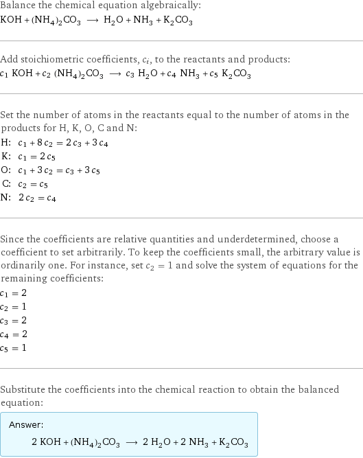 Balance the chemical equation algebraically: KOH + (NH_4)_2CO_3 ⟶ H_2O + NH_3 + K_2CO_3 Add stoichiometric coefficients, c_i, to the reactants and products: c_1 KOH + c_2 (NH_4)_2CO_3 ⟶ c_3 H_2O + c_4 NH_3 + c_5 K_2CO_3 Set the number of atoms in the reactants equal to the number of atoms in the products for H, K, O, C and N: H: | c_1 + 8 c_2 = 2 c_3 + 3 c_4 K: | c_1 = 2 c_5 O: | c_1 + 3 c_2 = c_3 + 3 c_5 C: | c_2 = c_5 N: | 2 c_2 = c_4 Since the coefficients are relative quantities and underdetermined, choose a coefficient to set arbitrarily. To keep the coefficients small, the arbitrary value is ordinarily one. For instance, set c_2 = 1 and solve the system of equations for the remaining coefficients: c_1 = 2 c_2 = 1 c_3 = 2 c_4 = 2 c_5 = 1 Substitute the coefficients into the chemical reaction to obtain the balanced equation: Answer: |   | 2 KOH + (NH_4)_2CO_3 ⟶ 2 H_2O + 2 NH_3 + K_2CO_3