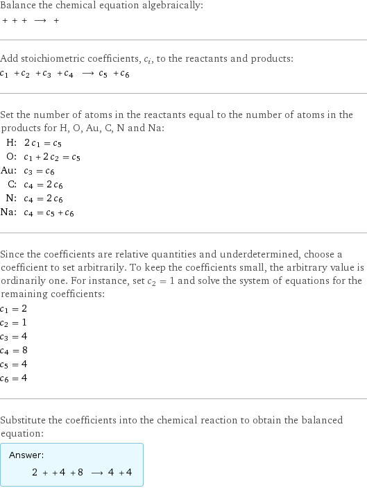 Balance the chemical equation algebraically:  + + + ⟶ +  Add stoichiometric coefficients, c_i, to the reactants and products: c_1 + c_2 + c_3 + c_4 ⟶ c_5 + c_6  Set the number of atoms in the reactants equal to the number of atoms in the products for H, O, Au, C, N and Na: H: | 2 c_1 = c_5 O: | c_1 + 2 c_2 = c_5 Au: | c_3 = c_6 C: | c_4 = 2 c_6 N: | c_4 = 2 c_6 Na: | c_4 = c_5 + c_6 Since the coefficients are relative quantities and underdetermined, choose a coefficient to set arbitrarily. To keep the coefficients small, the arbitrary value is ordinarily one. For instance, set c_2 = 1 and solve the system of equations for the remaining coefficients: c_1 = 2 c_2 = 1 c_3 = 4 c_4 = 8 c_5 = 4 c_6 = 4 Substitute the coefficients into the chemical reaction to obtain the balanced equation: Answer: |   | 2 + + 4 + 8 ⟶ 4 + 4 