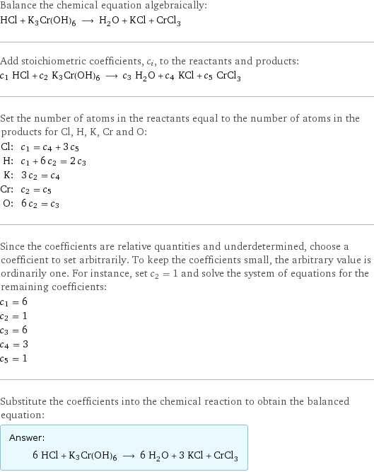 Balance the chemical equation algebraically: HCl + K3Cr(OH)6 ⟶ H_2O + KCl + CrCl_3 Add stoichiometric coefficients, c_i, to the reactants and products: c_1 HCl + c_2 K3Cr(OH)6 ⟶ c_3 H_2O + c_4 KCl + c_5 CrCl_3 Set the number of atoms in the reactants equal to the number of atoms in the products for Cl, H, K, Cr and O: Cl: | c_1 = c_4 + 3 c_5 H: | c_1 + 6 c_2 = 2 c_3 K: | 3 c_2 = c_4 Cr: | c_2 = c_5 O: | 6 c_2 = c_3 Since the coefficients are relative quantities and underdetermined, choose a coefficient to set arbitrarily. To keep the coefficients small, the arbitrary value is ordinarily one. For instance, set c_2 = 1 and solve the system of equations for the remaining coefficients: c_1 = 6 c_2 = 1 c_3 = 6 c_4 = 3 c_5 = 1 Substitute the coefficients into the chemical reaction to obtain the balanced equation: Answer: |   | 6 HCl + K3Cr(OH)6 ⟶ 6 H_2O + 3 KCl + CrCl_3