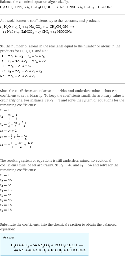 Balance the chemical equation algebraically: H_2O + I_2 + Na_2CO_3 + CH_3CH_2OH ⟶ NaI + NaHCO_3 + CHI_3 + HCOONa Add stoichiometric coefficients, c_i, to the reactants and products: c_1 H_2O + c_2 I_2 + c_3 Na_2CO_3 + c_4 CH_3CH_2OH ⟶ c_5 NaI + c_6 NaHCO_3 + c_7 CHI_3 + c_8 HCOONa Set the number of atoms in the reactants equal to the number of atoms in the products for H, O, I, C and Na: H: | 2 c_1 + 6 c_4 = c_6 + c_7 + c_8 O: | c_1 + 3 c_3 + c_4 = 3 c_6 + 2 c_8 I: | 2 c_2 = c_5 + 3 c_7 C: | c_3 + 2 c_4 = c_6 + c_7 + c_8 Na: | 2 c_3 = c_5 + c_6 + c_8 Since the coefficients are relative quantities and underdetermined, choose a coefficient to set arbitrarily. To keep the coefficients small, the arbitrary value is ordinarily one. For instance, set c_1 = 1 and solve the system of equations for the remaining coefficients: c_1 = 1 c_4 = c_3/4 - 1/2 c_5 = 3/4 + c_2/2 + (3 c_3)/8 c_6 = c_2 + 2 c_7 = -1/4 + c_2/2 - c_3/8 c_8 = -11/4 - (3 c_2)/2 + (13 c_3)/8 The resulting system of equations is still underdetermined, so additional coefficients must be set arbitrarily. Set c_2 = 46 and c_3 = 54 and solve for the remaining coefficients: c_1 = 1 c_2 = 46 c_3 = 54 c_4 = 13 c_5 = 44 c_6 = 48 c_7 = 16 c_8 = 16 Substitute the coefficients into the chemical reaction to obtain the balanced equation: Answer: |   | H_2O + 46 I_2 + 54 Na_2CO_3 + 13 CH_3CH_2OH ⟶ 44 NaI + 48 NaHCO_3 + 16 CHI_3 + 16 HCOONa