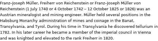 Franz-Joseph Müller, Freiherr von Reichenstein or Franz-Joseph Müller von Reichenstein (1 July 1740 or 4 October 1742 - 12 October 1825 or 1826) was an Austrian mineralogist and mining engineer. Müller held several positions in the Habsburg Monarchy administration of mines and coinage in the Banat, Transylvania, and Tyrol. During his time in Transylvania he discovered tellurium in 1782. In his later career he became a member of the imperial council in Vienna and was knighted and elevated to the rank Freiherr in 1820.