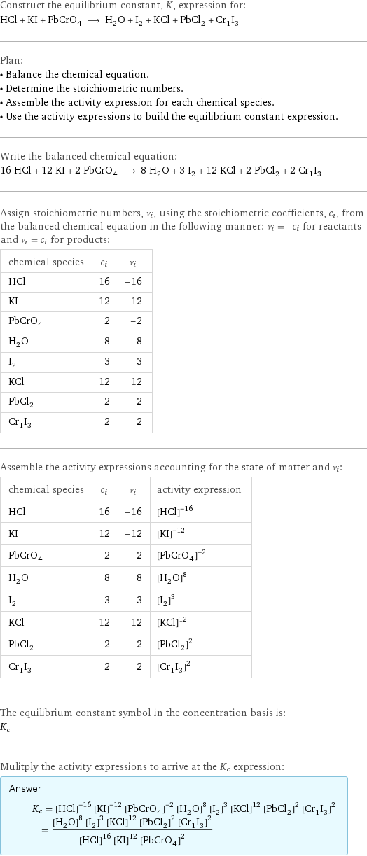 Construct the equilibrium constant, K, expression for: HCl + KI + PbCrO_4 ⟶ H_2O + I_2 + KCl + PbCl_2 + Cr_1I_3 Plan: • Balance the chemical equation. • Determine the stoichiometric numbers. • Assemble the activity expression for each chemical species. • Use the activity expressions to build the equilibrium constant expression. Write the balanced chemical equation: 16 HCl + 12 KI + 2 PbCrO_4 ⟶ 8 H_2O + 3 I_2 + 12 KCl + 2 PbCl_2 + 2 Cr_1I_3 Assign stoichiometric numbers, ν_i, using the stoichiometric coefficients, c_i, from the balanced chemical equation in the following manner: ν_i = -c_i for reactants and ν_i = c_i for products: chemical species | c_i | ν_i HCl | 16 | -16 KI | 12 | -12 PbCrO_4 | 2 | -2 H_2O | 8 | 8 I_2 | 3 | 3 KCl | 12 | 12 PbCl_2 | 2 | 2 Cr_1I_3 | 2 | 2 Assemble the activity expressions accounting for the state of matter and ν_i: chemical species | c_i | ν_i | activity expression HCl | 16 | -16 | ([HCl])^(-16) KI | 12 | -12 | ([KI])^(-12) PbCrO_4 | 2 | -2 | ([PbCrO4])^(-2) H_2O | 8 | 8 | ([H2O])^8 I_2 | 3 | 3 | ([I2])^3 KCl | 12 | 12 | ([KCl])^12 PbCl_2 | 2 | 2 | ([PbCl2])^2 Cr_1I_3 | 2 | 2 | ([Cr1I3])^2 The equilibrium constant symbol in the concentration basis is: K_c Mulitply the activity expressions to arrive at the K_c expression: Answer: |   | K_c = ([HCl])^(-16) ([KI])^(-12) ([PbCrO4])^(-2) ([H2O])^8 ([I2])^3 ([KCl])^12 ([PbCl2])^2 ([Cr1I3])^2 = (([H2O])^8 ([I2])^3 ([KCl])^12 ([PbCl2])^2 ([Cr1I3])^2)/(([HCl])^16 ([KI])^12 ([PbCrO4])^2)