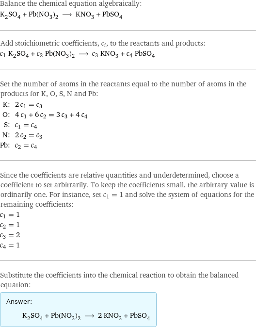 Balance the chemical equation algebraically: K_2SO_4 + Pb(NO_3)_2 ⟶ KNO_3 + PbSO_4 Add stoichiometric coefficients, c_i, to the reactants and products: c_1 K_2SO_4 + c_2 Pb(NO_3)_2 ⟶ c_3 KNO_3 + c_4 PbSO_4 Set the number of atoms in the reactants equal to the number of atoms in the products for K, O, S, N and Pb: K: | 2 c_1 = c_3 O: | 4 c_1 + 6 c_2 = 3 c_3 + 4 c_4 S: | c_1 = c_4 N: | 2 c_2 = c_3 Pb: | c_2 = c_4 Since the coefficients are relative quantities and underdetermined, choose a coefficient to set arbitrarily. To keep the coefficients small, the arbitrary value is ordinarily one. For instance, set c_1 = 1 and solve the system of equations for the remaining coefficients: c_1 = 1 c_2 = 1 c_3 = 2 c_4 = 1 Substitute the coefficients into the chemical reaction to obtain the balanced equation: Answer: |   | K_2SO_4 + Pb(NO_3)_2 ⟶ 2 KNO_3 + PbSO_4