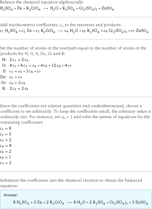 Balance the chemical equation algebraically: H_2SO_4 + Zn + K_2CrO_4 ⟶ H_2O + K_2SO_4 + Cr_2(SO_4)_3 + ZnSO_4 Add stoichiometric coefficients, c_i, to the reactants and products: c_1 H_2SO_4 + c_2 Zn + c_3 K_2CrO_4 ⟶ c_4 H_2O + c_5 K_2SO_4 + c_6 Cr_2(SO_4)_3 + c_7 ZnSO_4 Set the number of atoms in the reactants equal to the number of atoms in the products for H, O, S, Zn, Cr and K: H: | 2 c_1 = 2 c_4 O: | 4 c_1 + 4 c_3 = c_4 + 4 c_5 + 12 c_6 + 4 c_7 S: | c_1 = c_5 + 3 c_6 + c_7 Zn: | c_2 = c_7 Cr: | c_3 = 2 c_6 K: | 2 c_3 = 2 c_5 Since the coefficients are relative quantities and underdetermined, choose a coefficient to set arbitrarily. To keep the coefficients small, the arbitrary value is ordinarily one. For instance, set c_6 = 1 and solve the system of equations for the remaining coefficients: c_1 = 8 c_2 = 3 c_3 = 2 c_4 = 8 c_5 = 2 c_6 = 1 c_7 = 3 Substitute the coefficients into the chemical reaction to obtain the balanced equation: Answer: |   | 8 H_2SO_4 + 3 Zn + 2 K_2CrO_4 ⟶ 8 H_2O + 2 K_2SO_4 + Cr_2(SO_4)_3 + 3 ZnSO_4