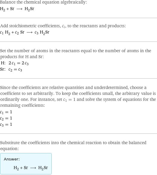 Balance the chemical equation algebraically: H_2 + Sr ⟶ H_2Sr Add stoichiometric coefficients, c_i, to the reactants and products: c_1 H_2 + c_2 Sr ⟶ c_3 H_2Sr Set the number of atoms in the reactants equal to the number of atoms in the products for H and Sr: H: | 2 c_1 = 2 c_3 Sr: | c_2 = c_3 Since the coefficients are relative quantities and underdetermined, choose a coefficient to set arbitrarily. To keep the coefficients small, the arbitrary value is ordinarily one. For instance, set c_1 = 1 and solve the system of equations for the remaining coefficients: c_1 = 1 c_2 = 1 c_3 = 1 Substitute the coefficients into the chemical reaction to obtain the balanced equation: Answer: |   | H_2 + Sr ⟶ H_2Sr