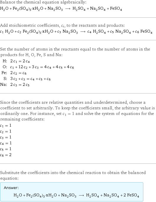 Balance the chemical equation algebraically: H_2O + Fe_2(SO_4)_3·xH_2O + Na_2SO_3 ⟶ H_2SO_4 + Na_2SO_4 + FeSO_4 Add stoichiometric coefficients, c_i, to the reactants and products: c_1 H_2O + c_2 Fe_2(SO_4)_3·xH_2O + c_3 Na_2SO_3 ⟶ c_4 H_2SO_4 + c_5 Na_2SO_4 + c_6 FeSO_4 Set the number of atoms in the reactants equal to the number of atoms in the products for H, O, Fe, S and Na: H: | 2 c_1 = 2 c_4 O: | c_1 + 12 c_2 + 3 c_3 = 4 c_4 + 4 c_5 + 4 c_6 Fe: | 2 c_2 = c_6 S: | 3 c_2 + c_3 = c_4 + c_5 + c_6 Na: | 2 c_3 = 2 c_5 Since the coefficients are relative quantities and underdetermined, choose a coefficient to set arbitrarily. To keep the coefficients small, the arbitrary value is ordinarily one. For instance, set c_1 = 1 and solve the system of equations for the remaining coefficients: c_1 = 1 c_2 = 1 c_3 = 1 c_4 = 1 c_5 = 1 c_6 = 2 Substitute the coefficients into the chemical reaction to obtain the balanced equation: Answer: |   | H_2O + Fe_2(SO_4)_3·xH_2O + Na_2SO_3 ⟶ H_2SO_4 + Na_2SO_4 + 2 FeSO_4