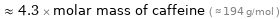  ≈ 4.3 × molar mass of caffeine ( ≈ 194 g/mol )