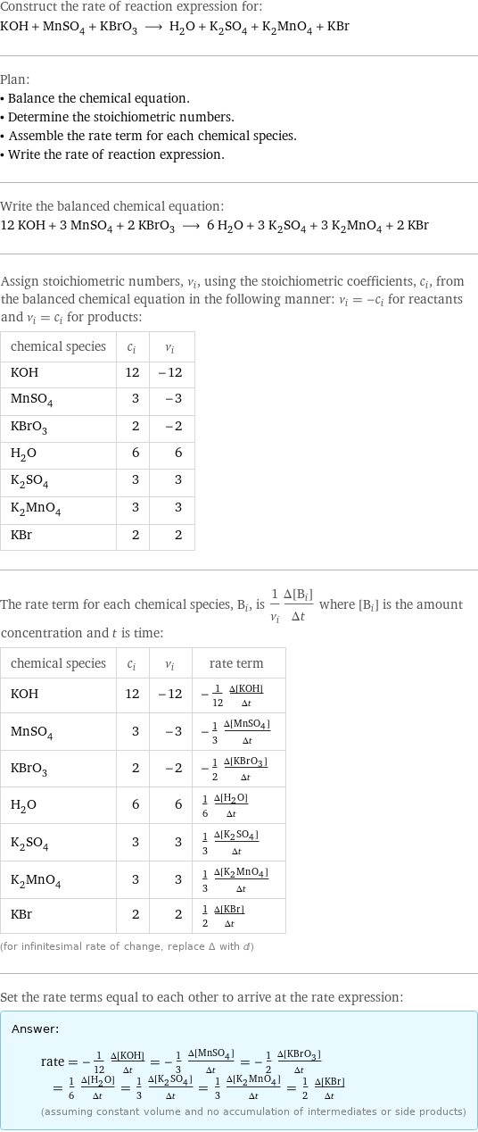 Construct the rate of reaction expression for: KOH + MnSO_4 + KBrO_3 ⟶ H_2O + K_2SO_4 + K_2MnO_4 + KBr Plan: • Balance the chemical equation. • Determine the stoichiometric numbers. • Assemble the rate term for each chemical species. • Write the rate of reaction expression. Write the balanced chemical equation: 12 KOH + 3 MnSO_4 + 2 KBrO_3 ⟶ 6 H_2O + 3 K_2SO_4 + 3 K_2MnO_4 + 2 KBr Assign stoichiometric numbers, ν_i, using the stoichiometric coefficients, c_i, from the balanced chemical equation in the following manner: ν_i = -c_i for reactants and ν_i = c_i for products: chemical species | c_i | ν_i KOH | 12 | -12 MnSO_4 | 3 | -3 KBrO_3 | 2 | -2 H_2O | 6 | 6 K_2SO_4 | 3 | 3 K_2MnO_4 | 3 | 3 KBr | 2 | 2 The rate term for each chemical species, B_i, is 1/ν_i(Δ[B_i])/(Δt) where [B_i] is the amount concentration and t is time: chemical species | c_i | ν_i | rate term KOH | 12 | -12 | -1/12 (Δ[KOH])/(Δt) MnSO_4 | 3 | -3 | -1/3 (Δ[MnSO4])/(Δt) KBrO_3 | 2 | -2 | -1/2 (Δ[KBrO3])/(Δt) H_2O | 6 | 6 | 1/6 (Δ[H2O])/(Δt) K_2SO_4 | 3 | 3 | 1/3 (Δ[K2SO4])/(Δt) K_2MnO_4 | 3 | 3 | 1/3 (Δ[K2MnO4])/(Δt) KBr | 2 | 2 | 1/2 (Δ[KBr])/(Δt) (for infinitesimal rate of change, replace Δ with d) Set the rate terms equal to each other to arrive at the rate expression: Answer: |   | rate = -1/12 (Δ[KOH])/(Δt) = -1/3 (Δ[MnSO4])/(Δt) = -1/2 (Δ[KBrO3])/(Δt) = 1/6 (Δ[H2O])/(Δt) = 1/3 (Δ[K2SO4])/(Δt) = 1/3 (Δ[K2MnO4])/(Δt) = 1/2 (Δ[KBr])/(Δt) (assuming constant volume and no accumulation of intermediates or side products)