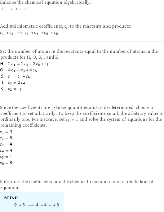 Balance the chemical equation algebraically:  + ⟶ + + +  Add stoichiometric coefficients, c_i, to the reactants and products: c_1 + c_2 ⟶ c_3 + c_4 + c_5 + c_6  Set the number of atoms in the reactants equal to the number of atoms in the products for H, O, S, I and K: H: | 2 c_1 = 2 c_3 + 2 c_5 + c_6 O: | 4 c_1 = c_3 + 4 c_6 S: | c_1 = c_5 + c_6 I: | c_2 = 2 c_4 K: | c_2 = c_6 Since the coefficients are relative quantities and underdetermined, choose a coefficient to set arbitrarily. To keep the coefficients small, the arbitrary value is ordinarily one. For instance, set c_5 = 1 and solve the system of equations for the remaining coefficients: c_1 = 9 c_2 = 8 c_3 = 4 c_4 = 4 c_5 = 1 c_6 = 8 Substitute the coefficients into the chemical reaction to obtain the balanced equation: Answer: |   | 9 + 8 ⟶ 4 + 4 + + 8 