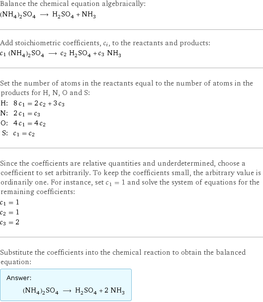 Balance the chemical equation algebraically: (NH_4)_2SO_4 ⟶ H_2SO_4 + NH_3 Add stoichiometric coefficients, c_i, to the reactants and products: c_1 (NH_4)_2SO_4 ⟶ c_2 H_2SO_4 + c_3 NH_3 Set the number of atoms in the reactants equal to the number of atoms in the products for H, N, O and S: H: | 8 c_1 = 2 c_2 + 3 c_3 N: | 2 c_1 = c_3 O: | 4 c_1 = 4 c_2 S: | c_1 = c_2 Since the coefficients are relative quantities and underdetermined, choose a coefficient to set arbitrarily. To keep the coefficients small, the arbitrary value is ordinarily one. For instance, set c_1 = 1 and solve the system of equations for the remaining coefficients: c_1 = 1 c_2 = 1 c_3 = 2 Substitute the coefficients into the chemical reaction to obtain the balanced equation: Answer: |   | (NH_4)_2SO_4 ⟶ H_2SO_4 + 2 NH_3