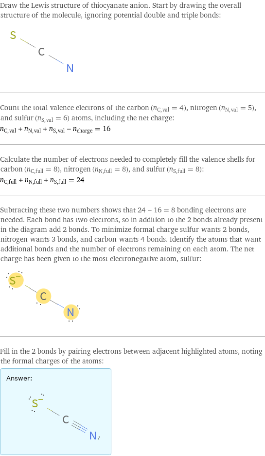 Draw the Lewis structure of thiocyanate anion. Start by drawing the overall structure of the molecule, ignoring potential double and triple bonds:  Count the total valence electrons of the carbon (n_C, val = 4), nitrogen (n_N, val = 5), and sulfur (n_S, val = 6) atoms, including the net charge: n_C, val + n_N, val + n_S, val - n_charge = 16 Calculate the number of electrons needed to completely fill the valence shells for carbon (n_C, full = 8), nitrogen (n_N, full = 8), and sulfur (n_S, full = 8): n_C, full + n_N, full + n_S, full = 24 Subtracting these two numbers shows that 24 - 16 = 8 bonding electrons are needed. Each bond has two electrons, so in addition to the 2 bonds already present in the diagram add 2 bonds. To minimize formal charge sulfur wants 2 bonds, nitrogen wants 3 bonds, and carbon wants 4 bonds. Identify the atoms that want additional bonds and the number of electrons remaining on each atom. The net charge has been given to the most electronegative atom, sulfur:  Fill in the 2 bonds by pairing electrons between adjacent highlighted atoms, noting the formal charges of the atoms: Answer: |   | 