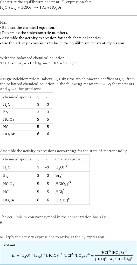 Construct the equilibrium constant, K, expression for: H_2O + Br_2 + HClO3 ⟶ HCl + HO_3Br Plan: • Balance the chemical equation. • Determine the stoichiometric numbers. • Assemble the activity expression for each chemical species. • Use the activity expressions to build the equilibrium constant expression. Write the balanced chemical equation: 3 H_2O + 3 Br_2 + 5 HClO3 ⟶ 5 HCl + 6 HO_3Br Assign stoichiometric numbers, ν_i, using the stoichiometric coefficients, c_i, from the balanced chemical equation in the following manner: ν_i = -c_i for reactants and ν_i = c_i for products: chemical species | c_i | ν_i H_2O | 3 | -3 Br_2 | 3 | -3 HClO3 | 5 | -5 HCl | 5 | 5 HO_3Br | 6 | 6 Assemble the activity expressions accounting for the state of matter and ν_i: chemical species | c_i | ν_i | activity expression H_2O | 3 | -3 | ([H2O])^(-3) Br_2 | 3 | -3 | ([Br2])^(-3) HClO3 | 5 | -5 | ([HClO3])^(-5) HCl | 5 | 5 | ([HCl])^5 HO_3Br | 6 | 6 | ([H1O3Br1])^6 The equilibrium constant symbol in the concentration basis is: K_c Mulitply the activity expressions to arrive at the K_c expression: Answer: |   | K_c = ([H2O])^(-3) ([Br2])^(-3) ([HClO3])^(-5) ([HCl])^5 ([H1O3Br1])^6 = (([HCl])^5 ([H1O3Br1])^6)/(([H2O])^3 ([Br2])^3 ([HClO3])^5)