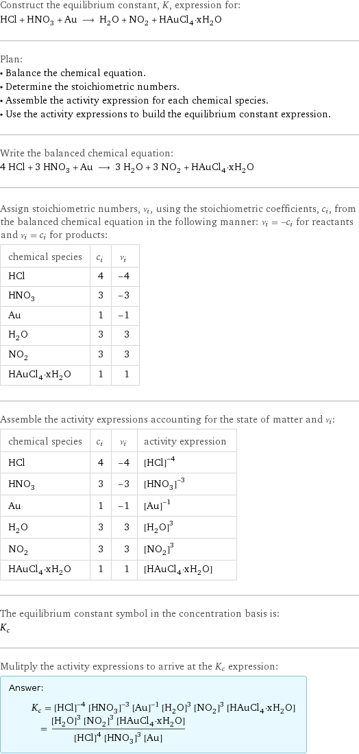 Construct the equilibrium constant, K, expression for: HCl + HNO_3 + Au ⟶ H_2O + NO_2 + HAuCl_4·xH_2O Plan: • Balance the chemical equation. • Determine the stoichiometric numbers. • Assemble the activity expression for each chemical species. • Use the activity expressions to build the equilibrium constant expression. Write the balanced chemical equation: 4 HCl + 3 HNO_3 + Au ⟶ 3 H_2O + 3 NO_2 + HAuCl_4·xH_2O Assign stoichiometric numbers, ν_i, using the stoichiometric coefficients, c_i, from the balanced chemical equation in the following manner: ν_i = -c_i for reactants and ν_i = c_i for products: chemical species | c_i | ν_i HCl | 4 | -4 HNO_3 | 3 | -3 Au | 1 | -1 H_2O | 3 | 3 NO_2 | 3 | 3 HAuCl_4·xH_2O | 1 | 1 Assemble the activity expressions accounting for the state of matter and ν_i: chemical species | c_i | ν_i | activity expression HCl | 4 | -4 | ([HCl])^(-4) HNO_3 | 3 | -3 | ([HNO3])^(-3) Au | 1 | -1 | ([Au])^(-1) H_2O | 3 | 3 | ([H2O])^3 NO_2 | 3 | 3 | ([NO2])^3 HAuCl_4·xH_2O | 1 | 1 | [HAuCl4·xH2O] The equilibrium constant symbol in the concentration basis is: K_c Mulitply the activity expressions to arrive at the K_c expression: Answer: |   | K_c = ([HCl])^(-4) ([HNO3])^(-3) ([Au])^(-1) ([H2O])^3 ([NO2])^3 [HAuCl4·xH2O] = (([H2O])^3 ([NO2])^3 [HAuCl4·xH2O])/(([HCl])^4 ([HNO3])^3 [Au])