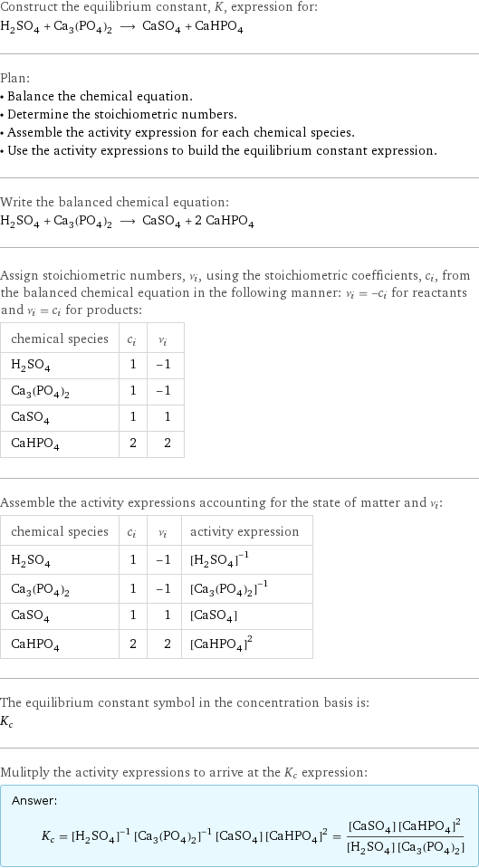 Construct the equilibrium constant, K, expression for: H_2SO_4 + Ca_3(PO_4)_2 ⟶ CaSO_4 + CaHPO_4 Plan: • Balance the chemical equation. • Determine the stoichiometric numbers. • Assemble the activity expression for each chemical species. • Use the activity expressions to build the equilibrium constant expression. Write the balanced chemical equation: H_2SO_4 + Ca_3(PO_4)_2 ⟶ CaSO_4 + 2 CaHPO_4 Assign stoichiometric numbers, ν_i, using the stoichiometric coefficients, c_i, from the balanced chemical equation in the following manner: ν_i = -c_i for reactants and ν_i = c_i for products: chemical species | c_i | ν_i H_2SO_4 | 1 | -1 Ca_3(PO_4)_2 | 1 | -1 CaSO_4 | 1 | 1 CaHPO_4 | 2 | 2 Assemble the activity expressions accounting for the state of matter and ν_i: chemical species | c_i | ν_i | activity expression H_2SO_4 | 1 | -1 | ([H2SO4])^(-1) Ca_3(PO_4)_2 | 1 | -1 | ([Ca3(PO4)2])^(-1) CaSO_4 | 1 | 1 | [CaSO4] CaHPO_4 | 2 | 2 | ([CaHPO4])^2 The equilibrium constant symbol in the concentration basis is: K_c Mulitply the activity expressions to arrive at the K_c expression: Answer: |   | K_c = ([H2SO4])^(-1) ([Ca3(PO4)2])^(-1) [CaSO4] ([CaHPO4])^2 = ([CaSO4] ([CaHPO4])^2)/([H2SO4] [Ca3(PO4)2])