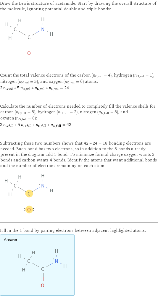 Draw the Lewis structure of acetamide. Start by drawing the overall structure of the molecule, ignoring potential double and triple bonds:  Count the total valence electrons of the carbon (n_C, val = 4), hydrogen (n_H, val = 1), nitrogen (n_N, val = 5), and oxygen (n_O, val = 6) atoms: 2 n_C, val + 5 n_H, val + n_N, val + n_O, val = 24 Calculate the number of electrons needed to completely fill the valence shells for carbon (n_C, full = 8), hydrogen (n_H, full = 2), nitrogen (n_N, full = 8), and oxygen (n_O, full = 8): 2 n_C, full + 5 n_H, full + n_N, full + n_O, full = 42 Subtracting these two numbers shows that 42 - 24 = 18 bonding electrons are needed. Each bond has two electrons, so in addition to the 8 bonds already present in the diagram add 1 bond. To minimize formal charge oxygen wants 2 bonds and carbon wants 4 bonds. Identify the atoms that want additional bonds and the number of electrons remaining on each atom:  Fill in the 1 bond by pairing electrons between adjacent highlighted atoms: Answer: |   | 