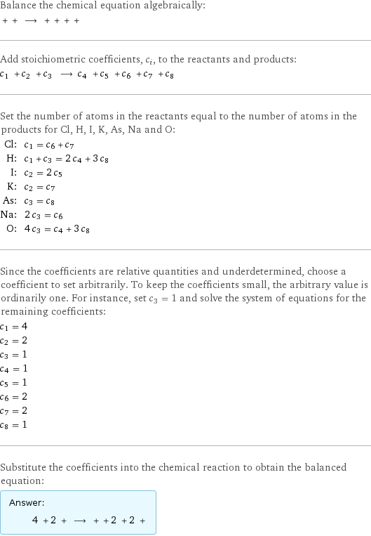 Balance the chemical equation algebraically:  + + ⟶ + + + +  Add stoichiometric coefficients, c_i, to the reactants and products: c_1 + c_2 + c_3 ⟶ c_4 + c_5 + c_6 + c_7 + c_8  Set the number of atoms in the reactants equal to the number of atoms in the products for Cl, H, I, K, As, Na and O: Cl: | c_1 = c_6 + c_7 H: | c_1 + c_3 = 2 c_4 + 3 c_8 I: | c_2 = 2 c_5 K: | c_2 = c_7 As: | c_3 = c_8 Na: | 2 c_3 = c_6 O: | 4 c_3 = c_4 + 3 c_8 Since the coefficients are relative quantities and underdetermined, choose a coefficient to set arbitrarily. To keep the coefficients small, the arbitrary value is ordinarily one. For instance, set c_3 = 1 and solve the system of equations for the remaining coefficients: c_1 = 4 c_2 = 2 c_3 = 1 c_4 = 1 c_5 = 1 c_6 = 2 c_7 = 2 c_8 = 1 Substitute the coefficients into the chemical reaction to obtain the balanced equation: Answer: |   | 4 + 2 + ⟶ + + 2 + 2 + 